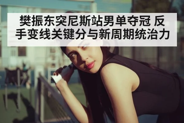 樊振东突尼斯站男单夺冠 反手变线关键分与新周期统治力